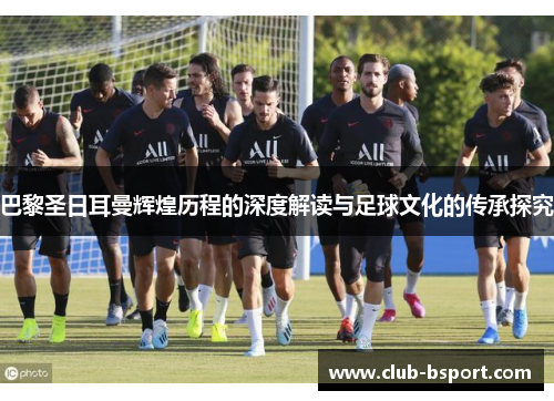 巴黎圣日耳曼辉煌历程的深度解读与足球文化的传承探究