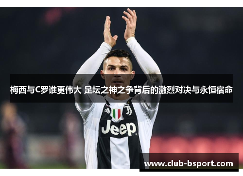 梅西与C罗谁更伟大 足坛之神之争背后的激烈对决与永恒宿命