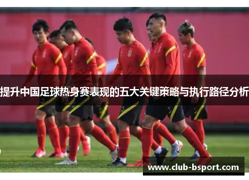 提升中国足球热身赛表现的五大关键策略与执行路径分析
