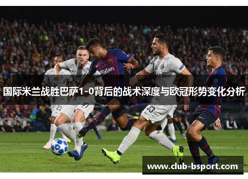 国际米兰战胜巴萨1-0背后的战术深度与欧冠形势变化分析