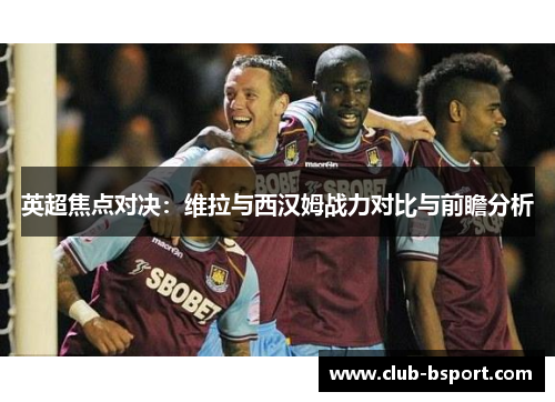 英超焦点对决：维拉与西汉姆战力对比与前瞻分析