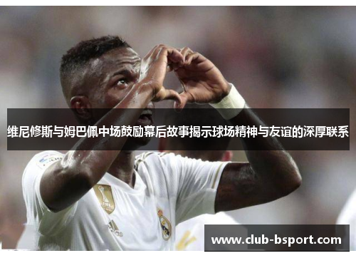 维尼修斯与姆巴佩中场鼓励幕后故事揭示球场精神与友谊的深厚联系