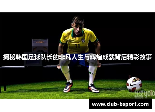 揭秘韩国足球队长的非凡人生与辉煌成就背后精彩故事