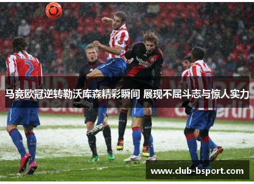 马竞欧冠逆转勒沃库森精彩瞬间 展现不屈斗志与惊人实力