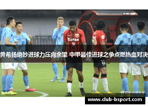 黄希扬绝妙进球力压向余望 中甲最佳进球之争点燃热血对决