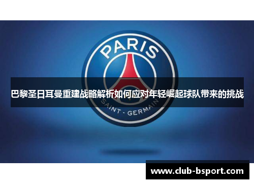 巴黎圣日耳曼重建战略解析如何应对年轻崛起球队带来的挑战